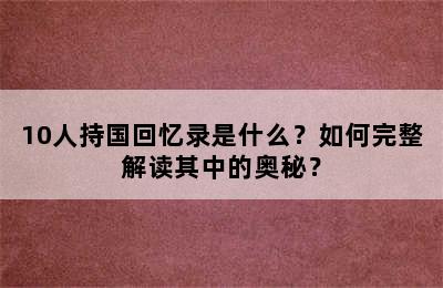 10人持国回忆录是什么？如何完整解读其中的奥秘？