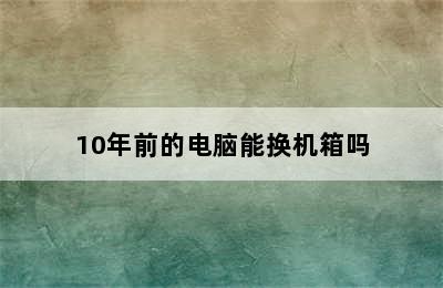 10年前的电脑能换机箱吗