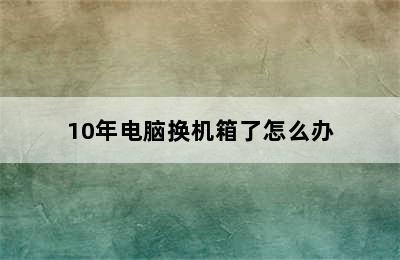 10年电脑换机箱了怎么办