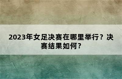 2023年女足决赛在哪里举行？决赛结果如何？