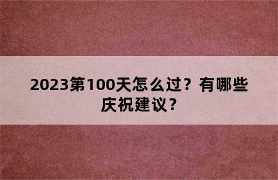 2023第100天怎么过？有哪些庆祝建议？