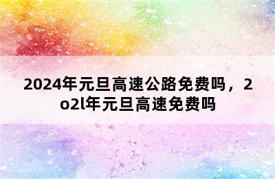 2024年元旦高速公路免费吗，2o2l年元旦高速免费吗