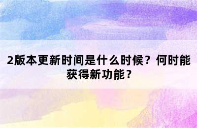 2版本更新时间是什么时候？何时能获得新功能？