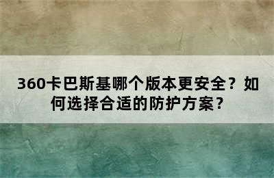 360卡巴斯基哪个版本更安全？如何选择合适的防护方案？