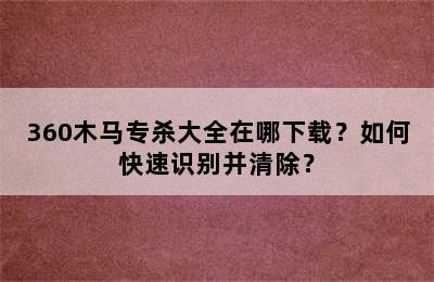 360木马专杀大全在哪下载？如何快速识别并清除？