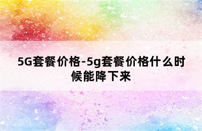 5G套餐价格-5g套餐价格什么时候能降下来