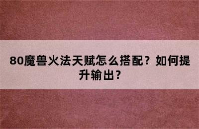 80魔兽火法天赋怎么搭配？如何提升输出？