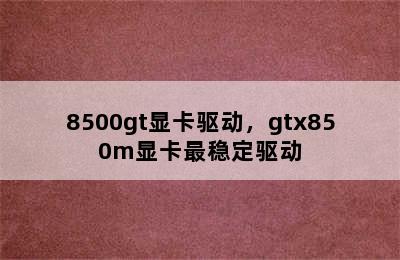 8500gt显卡驱动，gtx850m显卡最稳定驱动