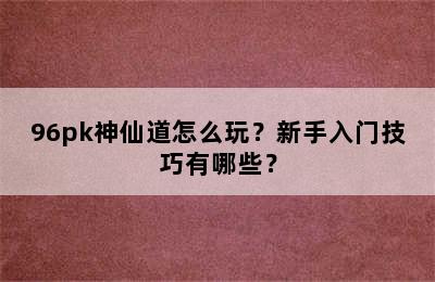 96pk神仙道怎么玩？新手入门技巧有哪些？