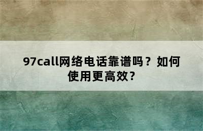 97call网络电话靠谱吗？如何使用更高效？