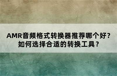 AMR音频格式转换器推荐哪个好？如何选择合适的转换工具？