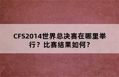 CFS2014世界总决赛在哪里举行？比赛结果如何？