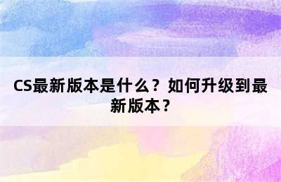 CS最新版本是什么？如何升级到最新版本？