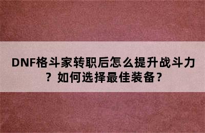 DNF格斗家转职后怎么提升战斗力？如何选择最佳装备？