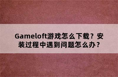 Gameloft游戏怎么下载？安装过程中遇到问题怎么办？