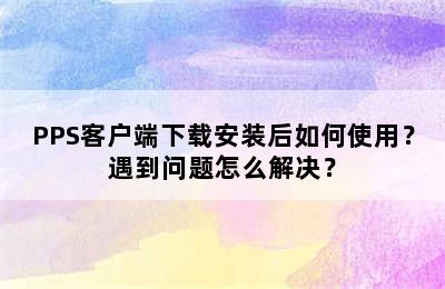 PPS客户端下载安装后如何使用？遇到问题怎么解决？