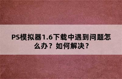 PS模拟器1.6下载中遇到问题怎么办？如何解决？