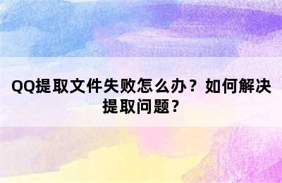 QQ提取文件失败怎么办？如何解决提取问题？