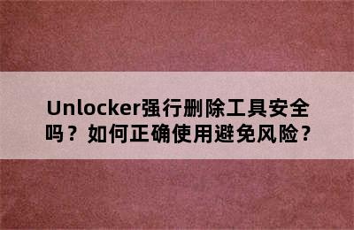 Unlocker强行删除工具安全吗？如何正确使用避免风险？