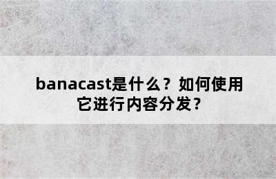 banacast是什么？如何使用它进行内容分发？