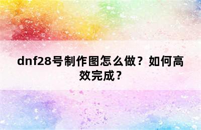 dnf28号制作图怎么做？如何高效完成？