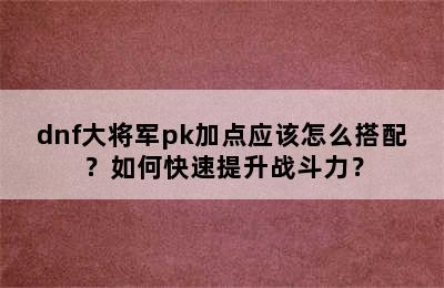 dnf大将军pk加点应该怎么搭配？如何快速提升战斗力？