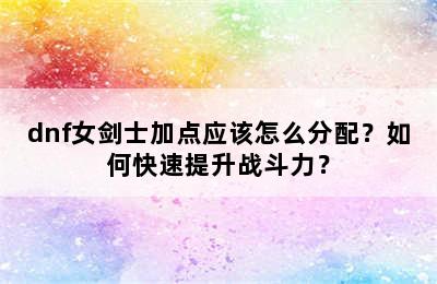 dnf女剑士加点应该怎么分配？如何快速提升战斗力？