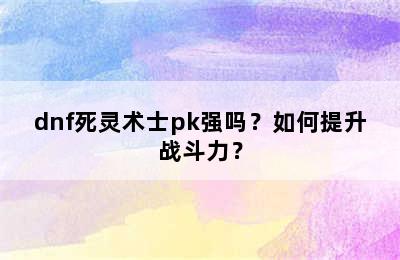 dnf死灵术士pk强吗？如何提升战斗力？