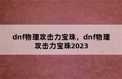 dnf物理攻击力宝珠，dnf物理攻击力宝珠2023