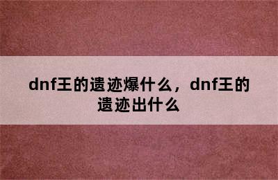 dnf王的遗迹爆什么，dnf王的遗迹出什么