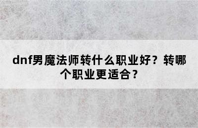 dnf男魔法师转什么职业好？转哪个职业更适合？