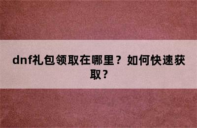 dnf礼包领取在哪里？如何快速获取？