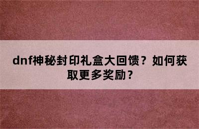 dnf神秘封印礼盒大回馈？如何获取更多奖励？