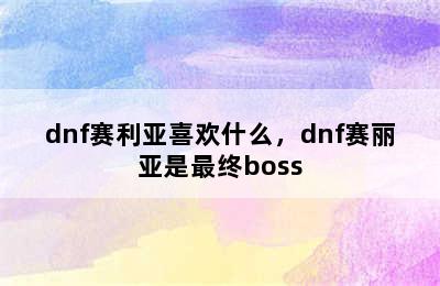 dnf赛利亚喜欢什么，dnf赛丽亚是最终boss