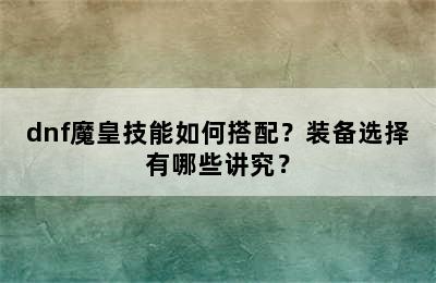 dnf魔皇技能如何搭配？装备选择有哪些讲究？