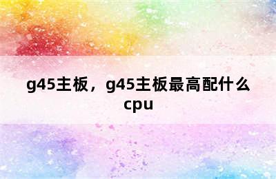 g45主板，g45主板最高配什么cpu