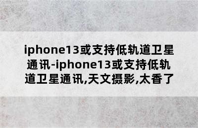 iphone13或支持低轨道卫星通讯-iphone13或支持低轨道卫星通讯,天文摄影,太香了