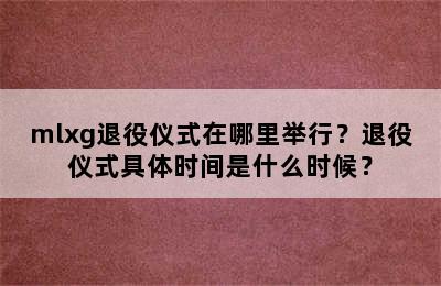 mlxg退役仪式在哪里举行？退役仪式具体时间是什么时候？