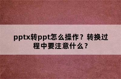 pptx转ppt怎么操作？转换过程中要注意什么？