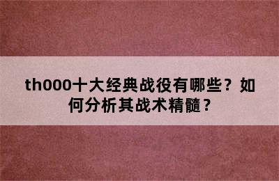 th000十大经典战役有哪些？如何分析其战术精髓？