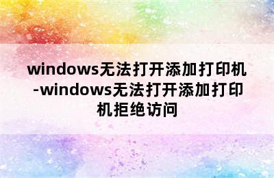 windows无法打开添加打印机-windows无法打开添加打印机拒绝访问