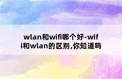 wlan和wifi哪个好-wifi和wlan的区别,你知道吗