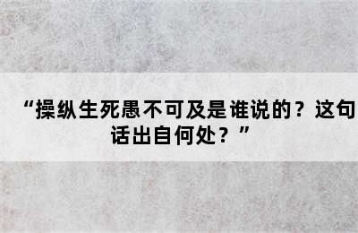 “操纵生死愚不可及是谁说的？这句话出自何处？”