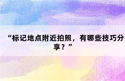 “标记地点附近拍照，有哪些技巧分享？”