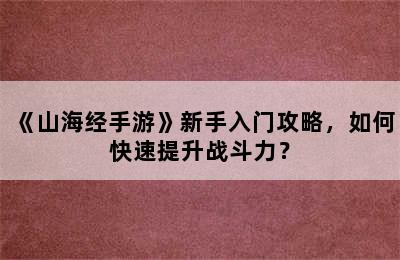 《山海经手游》新手入门攻略，如何快速提升战斗力？