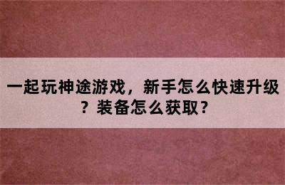 一起玩神途游戏，新手怎么快速升级？装备怎么获取？