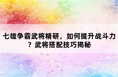 七雄争霸武将精研，如何提升战斗力？武将搭配技巧揭秘