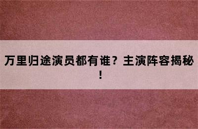 万里归途演员都有谁？主演阵容揭秘！