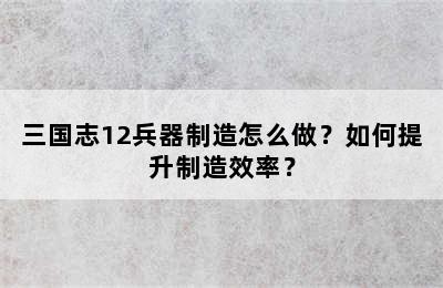 三国志12兵器制造怎么做？如何提升制造效率？