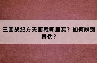 三国战纪方天画戟哪里买？如何辨别真伪？